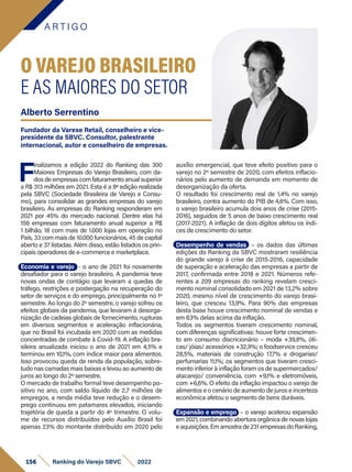 A R T I G O
156 Ranking do Varejo SBVC 2022
F
inalizamos a edição 2022 do Ranking das 300
Maiores Empresas do Varejo Brasileiro, com da-
dos de empresas com faturamento anual superior
a R$ 313 milhões em 2021. Esta é a 8ª edição realizada
pela SBVC (Sociedade Brasileira de Varejo e Consu-
mo), para consolidar as grandes empresas do varejo
brasileiro. As empresas do Ranking responderam em
2021 por 45% do mercado nacional. Dentre elas há
156 empresas com faturamento anual superior a R$
1 bilhão, 18 com mais de 1.000 lojas em operação no
País, 33 com mais de 10.000 funcionários, 45 de capital
aberto e 37 listadas. Além disso, estão listados os prin-
cipais operadores de e-commerce e marketplace.
Economia e varejo - o ano de 2021 foi novamente
desafiador para o varejo brasileiro. A pandemia teve
novas ondas de contágio que levaram a quedas de
tráfego, restrições e postergação na recuperação do
setor de serviços e do emprego, principalmente no 1º
semestre. Ao longo do 2º semestre, o varejo sofreu os
efeitos globais da pandemia, que levaram à desorga-
nização de cadeias globais de fornecimento, rupturas
em diversos segmentos e aceleração inflacionária,
que no Brasil foi incubada em 2020 com as medidas
concentradas de combate à Covid-19. A inflação bra-
sileira anualizada iniciou o ano de 2021 em 4,5% e
terminou em 10,1%, com índice maior para alimentos.
Isso provocou queda de renda da população, sobre-
tudo nas camadas mais baixas e levou ao aumento de
juros ao longo do 2º semestre.
O mercado de trabalho formal teve desempenho po-
sitivo no ano, com saldo líquido de 2,7 milhões de
empregos, a renda média teve redução e o desem-
prego continuou em patamares elevados, iniciando
trajetória de queda a partir do 4º trimestre. O volu-
me de recursos distribuídos pelo Auxílio Brasil foi
apenas 23% do montante distribuído em 2020 pelo
O VAREJO BRASILEIRO
E AS MAIORES DO SETOR
auxílio emergencial, que teve efeito positivo para o
varejo no 2º semestre de 2020, com efeitos inflacio-
nários pelo aumento de demanda em momento de
desorganização da oferta.
O resultado foi crescimento real de 1,4% no varejo
brasileiro, contra aumento do PIB de 4,6%. Com isso,
o varejo brasileiro acumula dois anos de crise (2015-
2016), seguidos de 5 anos de baixo crescimento real
(2017-2021). A inflação de dois dígitos afetou os índi-
ces de crescimento do setor.
Desempenho de vendas – os dados das últimas
edições do Ranking da SBVC mostraram resiliência
do grande varejo à crise de 2015-2016, capacidade
de superação e aceleração das empresas a partir de
2017, confirmada entre 2018 e 2021. Números refe-
rentes a 209 empresas do ranking revelam cresci-
mento nominal consolidado em 2021 de 13,2% sobre
2020, mesmo nível de crescimento do varejo brasi-
leiro, que cresceu 13,9%. Para 90% das empresas
desta base houve crescimento nominal de vendas e
em 63% delas acima da inflação.
Todos os segmentos tiveram crescimento nominal,
com diferenças significativas: houve forte crescimen-
to em consumo discricionário – moda +39,8%, óti-
cas/ jóias/ acessórios +32,9%; o foodservice cresceu
28,5%, materiais de construção 17,7% e drogarias/
perfumarias 11,1%; os segmentos que tiveram cresci-
mento inferior à inflação foram os de supermercados/
atacarejo/ conveniência, com +9,1% e eletromóveis,
com +6,6%. O efeito da inflação impactou o varejo de
alimentos e o cenário de aumento de juros e incerteza
econômica afetou o segmento de bens duráveis.
Expansão e emprego – o varejo acelerou expansão
em 2021, combinando abertura orgânica de novas lojas
eaquisições.Emamostrade231empresasdoRanking,
Alberto Serrentino
Fundador da Varese Retail, conselheiro e vice-
presidente da SBVC. Consultor, palestrante
internacional, autor e conselheiro de empresas.
 