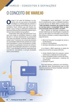 VA R E J O - C O N C E I T O S E D E F I N I Ç Õ E S
O
varejo é um setor de destaque na eco-
nomia, uma vez que possui uma posição
estratégica na distribuição de produtos e
serviços e tem grande proximidade com os con-
sumidores finais. Embora seja até intuitivo en-
tender o que é varejo, as definições trazidas pela
literatura tradicional de marketing mostram que o
tema é mais complexo do que parece.
Philip Kotler (2012, pág. 482) afirma que “o va-
rejo inclui todas as atividades relativas à venda
de bens e serviços diretamente ao consumidor
final, para uso pessoal”
. Já Richter (1954) define o
varejo como “o processo de compra de produtos
em quantidade relativamente grande dos produ-
tores atacadistas e outros fornecedores e poste-
rior venda em quantidades menores ao consumi-
dor final”
. Outra definição relevante é a de Spohn
(1977): “uma atividade comercial responsável por
providenciar mercadorias e serviços desejados
pelos consumidores”
.
O CONCEITO DE VAREJO
Consolidando essas definições e de certa
forma simplificando-a para a realidade brasileira,
a equipe técnica da SBVC define o varejo como
“toda atividade econômica de venda de bens
ou serviços para o consumidor final, ou seja,
uma transação entre um CNPJ e um CPF”
.
Não é apenas na definição acadêmica que
existem diferenças de interpretação a respeito do
que é ou não varejo. Em mercados como os Esta-
dos Unidos e a Europa, o varejo é segmentado da
seguinte forma:
1. Bens de Consumo (à exceção de carros e
combustíveis);
2. Carros e Combustíveis;
3. Serviços oferecidos ao consumidor final.
Já no Brasil, o IBGE segmenta os dados do
varejo de uma forma um pouco diferente:
1. Varejo Restrito (bens de consumo, menos
automóveis e materiais de construção);
2. Varejo Ampliado (todos os bens de consu-
mo, incluindo automóveis e materiais de
construção);
3. Serviços em geral.
Para este Ranking, adotamos uma classifica-
ção diferente desta: apresentamos aqui as 300
maiores empresas do Varejo Ampliado, excluindo
o setor de automóveis.
16 Ranking do Varejo SBVC 2022
 