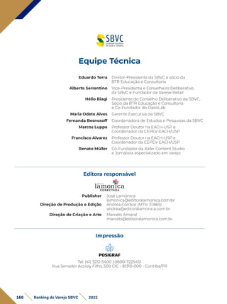 Equipe Técnica
Eduardo Terra Diretor-Presidente da SBVC e sócio da
		 BTR Educação e Consultoria
Alberto Serrentino Vice-Presidente e Conselheiro Deliberativo
		 da SBVC e Fundador da Varese Retail
Hélio Biagi Presidente do Conselho Deliberativo da SBVC,
		 Sócio da BTR Educação e Consultoria
		 e Co-Fundador do OasisLab
Maria Odete Alves Gerente Executiva da SBVC
Fernanda Besnosoff Coordenadora de Estudos e Pesquisas da SBVC
Marcos Luppe Professor Doutor na EACH-USP e
		 Coordenador da CEPEV-EACH/USP
Francisco Alvarez Professor Doutor na EACH-USP e
		 Coordenador da CEPEV-EACH/USP
Renato Müller Co-Fundador da Käfer Content Studio
		 e Jornalista especializado em varejo
Editora responsável
Publisher José Lamônica
		lamonica@editoralamonica.com.br
Direção de Produção e Edição Andréa Cordioli (MTb: 31.865)
		andrea@editoralamonica.com.br
Direção de Criação e Arte Marcelo Amaral
		marcelo@editoralamonica.com.br
Impressão
Tel: (41) 3212-5400 | 0800-7225451
Rua Senador Accioly Filho, 500 CIC - 81310-000 - Curitiba/PR
160 Ranking do Varejo SBVC 2022
 
