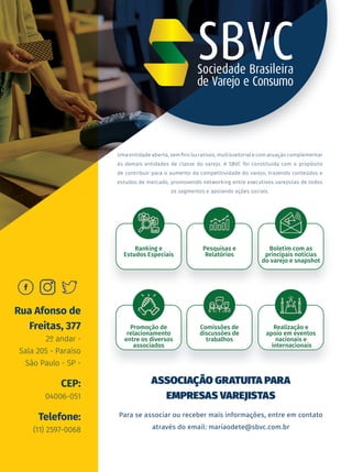 Uma entidade aberta, sem fins lucrativos, multissetorial e com atuação complementar
às demais entidades de classe do varejo. A SBVC foi constituída com o propósito
de contribuir para o aumento da competitividade do varejo, trazendo conteúdos e
estudos de mercado, promovendo networking entre executivos varejistas de todos
os segmentos e apoiando ações sociais.
Para se associar ou receber mais informações, entre em contato
através do email: mariaodete@sbvc.com.br
ASSOCIAÇÃO GRATUITA PARA
EMPRESAS VAREJISTAS
Ranking e
Estudos Especiais
Promoção de
relacionamento
entre os diversos
associados
Pesquisas e
Relatórios
Comissões de
discussões de
trabalhos
Boletim com as
principais notícias
do varejo e snapshot
Realização e
apoio em eventos
nacionais e
internacionais
Rua Afonso de
Freitas, 377
2º andar -
Sala 205 - Paraíso
São Paulo - SP -
CEP:
04006-051
Telefone:
(11) 2597-0068
 
