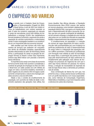 Fonte: CAGED
VA R E J O - C O N C E I T O S E D E F I N I Ç Õ E S
D
e acordo com o Cadastro Geral de Empre-
gados e Desempregados (Caged) do IBGE,
o Brasil fechou o ano de 2021 com 40,68 mi-
lhões de trabalhadores com carteira assinada no
país. O setor de comércio, organizado em atacado
e varejo de mercadorias, soma 9,59 milhões de tra-
balhadores e emprega 23,35% dos trabalhadores
formais brasileiros (incluindo o segmento de venda e
reparação de veículos automotores e motocicletas),
sendo o maior empregador brasileiro e se constituin-
do em um importante pilar da economia nacional.
Vale ressaltar que este número não inclui seg-
mentos de serviços que poderiam ser enquadra-
dos dentro de atividades varejistas, especialmente
aqueles relacionados ao setor de franchising. Dessa
forma, a participação do varejo na geração de em-
pregos formais no Brasil é ainda mais importante,
embora seja difícil indicar com precisão o tamanho
dessa relevância.
A importância do varejo como base da economia
formal aumenta ainda mais quando é considerado o
contexto da geração de empregos no País. Em 2021,
o Brasil teve um saldo positivo de 2,76 milhões de
vagas em toda a economia brasileira, revertendo o
dado negativo do ano anterior (193 mil vagas) e prati-
camente compensando o volume de empregos per-
didos durante a crise de 2015/2016.
Aliado a isso, o cenário de envelhecimento da
população, com aumento da média de idade e cres-
cimento expressivo das gerações mais velhas, traz
O EMPREGO NO VAREJO
novos desafios. Nas últimas décadas, a População
Economicamente Ativa (PEA) cresceu não apenas
em termos absolutos, como também relativamente à
populaçãototaldoPaís,oquegerouumimpulsoextra
para o desenvolvimento de toda a economia. No va-
rejo, que tem um grande contingente de trabalhado-
res em primeiro emprego, a chegada de uma mão de
obra jovem em um cenário de mercado em expansão
facilitou o desenvolvimento das empresas do setor.
O envelhecimento da população e a redução
do número de vagas disponíveis em toda a econo-
mia têm sido acompanhados por uma mudança no
perfil dos profissionais do setor. O desenvolvimento
do varejo online e a integração das operações onli-
ne e offline aumentam a demanda por profissionais
com formação mais voltada ao setor de tecnologia.
No varejo físico, a automação dos pontos de venda
(seja pelo desenvolvimento de lojas autônomas ou
simplesmente pela aplicação mais intensa de tec-
nologia nos processos de negócios) faz com que o
setor seja menos intensivo em pessoas. Ao mesmo
tempo, a redução da necessidade de expansão da
rede de lojas físicas reduz a demanda por profissio-
nais de vendas.
Essa combinação de fatores faz com que, nos
próximos anos, o varejo precise buscar profissionais
com um perfil mais técnico e em novas especialida-
des, como Ciências da Computação, Engenharia,
Matemática e Estatística, o que trará impactos sobre
a estrutura de custos das empresas.
GERAÇÃO ANUAL DE POSTOS DE TRABALHO - EM MILHARES
2.761
1.315
1.117
391
-1.552
-1.321
529
-20
644
-193
2021
2012 2013 2014 2015 2016 2017 2018 2019 2020
20 Ranking do Varejo SBVC 2022
 