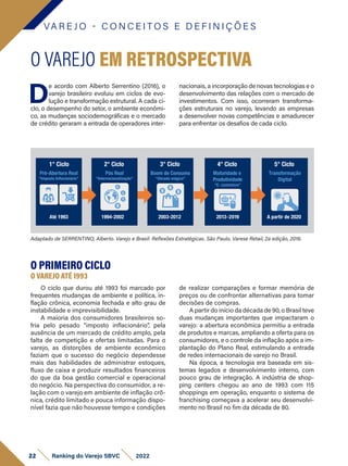VA R E J O - C O N C E I T O S E D E F I N I Ç Õ E S
D
e acordo com Alberto Serrentino (2016), o
varejo brasileiro evoluiu em ciclos de evo-
lução e transformação estrutural. A cada ci-
clo, o desempenho do setor, o ambiente econômi-
co, as mudanças sociodemográficas e o mercado
de crédito geraram a entrada de operadores inter-
O VAREJO EM RETROSPECTIVA
nacionais, a incorporação de novas tecnologias e o
desenvolvimento das relações com o mercado de
investimentos. Com isso, ocorreram transforma-
ções estruturais no varejo, levando as empresas
a desenvolver novas competências e amadurecer
para enfrentar os desafios de cada ciclo.
Adaptado de SERRENTINO, Alberto. Varejo e Brasil: Reflexões Estratégicas. São Paulo, Varese Retail, 2a edição, 2016.
O PRIMEIRO CICLO
O VAREJO ATÉ 1993
O ciclo que durou até 1993 foi marcado por
frequentes mudanças de ambiente e política, in-
flação crônica, economia fechada e alto grau de
instabilidade e imprevisibilidade.
A maioria dos consumidores brasileiros so-
fria pelo pesado “imposto inflacionário”, pela
ausência de um mercado de crédito amplo, pela
falta de competição e ofertas limitadas. Para o
varejo, as distorções de ambiente econômico
faziam que o sucesso do negócio dependesse
mais das habilidades de administrar estoques,
fluxo de caixa e produzir resultados financeiros
do que da boa gestão comercial e operacional
do negócio. Na perspectiva do consumidor, a re-
lação com o varejo em ambiente de inflação crô-
nica, crédito limitado e pouca informação dispo-
nível fazia que não houvesse tempo e condições
de realizar comparações e formar memória de
preços ou de confrontar alternativas para tomar
decisões de compras.
A partir do início da década de 90, o Brasil teve
duas mudanças importantes que impactaram o
varejo: a abertura econômica permitiu a entrada
de produtos e marcas, ampliando a oferta para os
consumidores, e o controle da inflação após a im-
plantação do Plano Real, estimulando a entrada
de redes internacionais de varejo no Brasil.
Na época, a tecnologia era baseada em sis-
temas legados e desenvolvimento interno, com
pouco grau de integração. A indústria de shop­
ping centers chegou ao ano de 1993 com 115
shoppings em operação, enquanto o sistema de
franchising começava a acelerar seu desenvolvi-
mento no Brasil no fim da década de 80.
22 Ranking do Varejo SBVC 2022
 