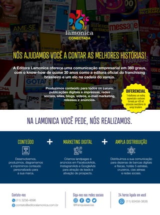 NÓS AJUDAMOS VOCÊ A CONTAR AS MELHORES HISTÓRIAS!
CONTEÚDO MARKETING DIGITAL AMPLA DISTRIBUIÇÃO
Produzimos conteúdo para todos os canais:
publicações digitais e impressas, redes
sociais, sites, blogs, vídeos, e-mail marketing,
releases e anúncios.
Desenvolvemos,
produzimos, diagramamos
e imprimimos conteúdo
personalizado para
a sua marca.
Criamos landpages e
anúncios em FacebookAds,
InstagramAds e GoogleAds
para atração de leads e
ativação de prospects.
Distribuímos a sua comunicação
para dezenas de bancas digitais
e físicas, hotéis 5 estrelas,
cruzeiros, cias aéreas
e redes sociais.
NA LAMONICA VOCÊ PEDE, NÓS REALIZAMOS.
Contate-nos
(11) 3256-4696
contato@editoralamonica.com.br
Siga-nos nas redes sociais
@franquiasecias
24 horas ligada em você
(11) 93458-3838
DIFERENCIAL
Trabalhamos um mailing
segmentado e exclusivo
formado por 400 mil
potenciais investidores do
varejo brasileiro
A Editora Lamonica oferece uma comunicação empresarial em 360 graus,
com o know-how de quase 30 anos como a editora oficial do franchising
brasileiro e um elo na cadeia do varejo.
 