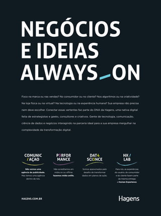 Foco na marca ou nas vendas? No consumidor ou no cliente? Nos algoritmos ou na criatividade?
Na loja física ou na virtual? Na tecnologia ou na experiência humana? Sua empresa não precisa
nem deve escolher. Conectar essas vertentes faz parte do DNA da Hagens, uma nativa digital
feita de estrategistas e geeks, consultores e criativos. Gente de tecnologia, comunicação,
ciência de dados e negócios interagindo na parceria ideal para a sua empresa mergulhar na
complexidade da transformação digital.
NEGÓCIOS
E IDEIAS
ALWAYS ON
HAGENS.COM.BR
Não somos uma
agência de publicidade.
Mas temos uma agência
dentro de nós.
COMUNIC
AÇAO
Não acreditamos em
mídia on ou offline:
fazemos mídia onlife.
P3RFOR
MANCE
Somos apaixonados pelo
desafio de transformar
dados em planos de ação.
DAT4
SCI3NCE
Para nós, as experiências
do usuário, do consumidor
e do cliente fazem parte
da mesma entrega:
a Human Experience.
HX /
LAB
 