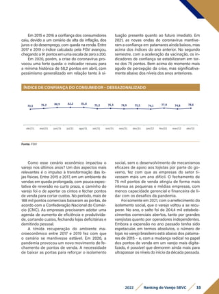 Em 2015 e 2016 a confiança dos consumidores
caiu, devido a um cenário de alta da inflação, dos
juros e do desemprego, com queda na renda. Entre
2017 e 2019 o índice calculado pela FGV avançou,
chegando a 91 pontos em uma escala de zero a 200.
Em 2020, porém, a crise do coronavírus pro-
vocou uma forte queda: o indicador recuou para
a mínima histórica de 58,2 pontos em abril, com
pessimismo generalizado em relação tanto à si-
tuação presente quanto ao futuro imediato. Em
2021, as novas ondas do coronavírus mantive-
ram a confiança em patamares ainda baixos, mas
acima dos índices do ano anterior. No segundo
semestre, com a aceleração da vacinação, os in-
dicadores de confiança se estabilizaram em tor-
no dos 75 pontos. Bem acima do momento mais
agudo de percepção da crise, mas significativa-
mente abaixo dos níveis dos anos anteriores.
Fonte: FGV
Como esse cenário econômico impactou o
varejo nos últimos anos? Um dos aspectos mais
relevantes é o impulso à transformação das lo-
jas físicas. Entre 2015 e 2017, em um ambiente de
vendas em queda prolongada, com pouca expec-
tativa de reversão no curto prazo, o caminho do
varejo foi o de apertar os cintos e fechar pontos
de venda para cortar custos. No período, mais de
188 mil pontos comerciais baixaram as portas, de
acordo com a Confederação Nacional do Comér-
cio (CNC). As empresas precisaram adotar uma
agenda de aumento de eficiência e produtivida-
de, cortando custos, fechando lojas deficitárias e
demitindo pessoal.
A tímida recuperação do ambiente ma-
croeconômico entre 2017 e 2019 fez com que
o cenário se mantivesse estável. Em 2020, a
pandemia provocou um novo movimento de fe-
chamento de pontos de venda. A necessidade
de baixar as portas para reforçar o isolamento
social, sem o desenvolvimento de mecanismos
eficazes de apoio aos lojistas por parte do go-
verno, fez com que as empresas do setor ti-
vessem mais um ano difícil. O fechamento de
75 mil pontos de venda atingiu de forma mais
intensa as pequenas e médias empresas, com
menos capacidade gerencial e financeira de li-
dar com os desafios da pandemia.
Foi somente em 2021, com o arrefecimento do
isolamento social, que o varejo voltou a se recu-
perar. No ano, o salto foi de 204,4 mil estabele-
cimentos comerciais abertos, tanto por grandes
varejistas quanto por operadores independentes.
Embora a expansão no ano passado tenha sido
espetacular, em termos absolutos, o número de
lojas no varejo brasileiro está abaixo dos patama-
res de 2015 – e, com a mudança radical no papel
dos pontos de venda em um varejo mais digita-
lizado, é possível que demorem ainda mais para
ultrapassar os níveis do início da década passada.
ÍNDICE DE CONFIANÇA DO CONSUMIDOR - DESSAZONALIZADO
abr/21 mai/21 jun/21 jul/21
72,5 76,2 80,9 82,2 81,8
75,3 76,3 74,9 75,5 74,1 77,9 74,8 78,6
ago/21 set/21 out/21 fev/22
nov/21 dez/21 jan/22 mar/22 abr/22
33
2022 Ranking do Varejo SBVC
 