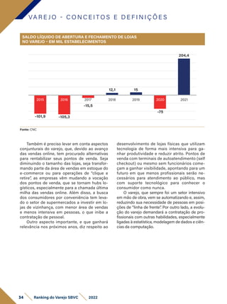 VA R E J O - C O N C E I T O S E D E F I N I Ç Õ E S
Fonte: CNC
Também é preciso levar em conta aspectos
conjunturais do varejo, que, devido ao avanço
das vendas online, tem procurado alternativas
para rentabilizar seus pontos de venda. Seja
diminuindo o tamanho das lojas, seja transfor-
mando parte da área de vendas em estoque do
e-commerce ou para operações de “clique e
retire”, as empresas vêm mudando a vocação
dos pontos de venda, que se tornam hubs lo-
gísticos, especialmente para a chamada última
milha das vendas online. Além disso, a busca
dos consumidores por conveniência tem leva-
do o setor de supermercados a investir em lo-
jas de vizinhança, com menor área de vendas
e menos intensiva em pessoas, o que inibe a
contratação de pessoal.
Outro aspecto importante, e que ganhará
relevância nos próximos anos, diz respeito ao
desenvolvimento de lojas físicas que utilizam
tecnologia de forma mais intensiva para ga-
nhar produtividade e reduzir atrito. Pontos de
venda com terminais de autoatendimento (self
checkout) ou mesmo sem funcionários come-
çam a ganhar visibilidade, apontando para um
futuro em que menos profissionais serão ne-
cessários para atendimento ao público, mas
com suporte tecnológico para conhecer o
consumidor como nunca.
O varejo, que sempre foi um setor intensivo
em mão de obra, vem se automatizando e, assim,
reduzindo sua necessidade de pessoas em posi-
ções de “linha de frente”
. Por outro lado, a evolu-
ção do varejo demandará a contratação de pro-
fissionais com outras habilidades, especialmente
ligadas à estatística, modelagem de dados e ciên-
cias da computação.
SALDO LÍQUIDO DE ABERTURA E FECHAMENTO DE LOJAS
NO VAREJO – EM MIL ESTABELECIMENTOS
-101,9 -105,3
-15,5
12,1 15
204,4
-75
2015 2016 2017 2018 2019 2021
2020
34 Ranking do Varejo SBVC 2022
 