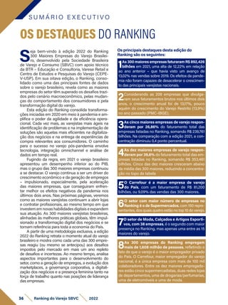 S
eja bem-vindo à edição 2022 do Ranking
300 Maiores Empresas do Varejo Brasilei-
ro, desenvolvido pela Sociedade Brasileira
de Varejo e Consumo (SBVC) com apoio técnico
da BTR – Educação e Consultoria, Varese Retail e
Centro de Estudos e Pesquisas do Varejo (CEPE-
V-USP). Em sua oitava edição, o Ranking, conso-
lidado como uma das principais fontes de dados
sobre o varejo brasileiro, revela como as maiores
empresas do setor têm superado os desafios trazi-
dos pelo cenário macroeconômico, pelas mudan-
ças do comportamento dos consumidores e pela
transformação digital do varejo.
Esta edição do Ranking consolida transforma-
ções iniciadas em 2020 em meio à pandemia e am-
plifica o poder da agilidade e da eficiência opera-
cional. Cada vez mais, as varejistas mais ágeis na
identificação de problemas e na implementação de
soluções são aquelas mais eficientes na digitaliza-
ção dos negócios e na entrega de experiências de
compra relevantes aos consumidores. O caminho
para o sucesso no varejo pós-pandemia envolve
tecnologia, integração omnichannel e análise de
dados em tempo real.
Fugindo da regra, em 2021 o varejo brasileiro
apresentou um desempenho inferior ao do PIB,
mas o grupo das 300 maiores empresas continuou
a se destacar. O varejo continua a ser um driver do
crescimento econômico e da geração de empregos
– impulsionado, especialmente, pela aceleração
das maiores empresas, que conseguiram enfren-
tar melhor os efeitos negativos da pandemia nos
últimos dois anos. Nas próximas páginas, veremos
como as maiores varejistas continuam a abrir lojas
e contratar profissionais, ao mesmo tempo em que
investem em novas habilidades digitais e expandem
sua atuação. As 300 maiores varejistas brasileiras,
alinhadas às melhores práticas globais, têm impul-
sionado a transformação digital dos negócios e se
tornam referência para toda a economia do País.
A partir de uma metodologia exclusiva, a edição
2022 do Ranking retrata o momento atual do varejo
brasileiro e mostra como cada uma das 300 empre-
sas reagiu (ou mesmo se antecipou) aos desafios
impostos pelo mercado em mais um ano repleto
de desafios e incertezas. Ao mesmo tempo, analisa
aspectos importantes para o desenvolvimento do
setor, como a geração de empregos, a evolução dos
marketplaces, a governança corporativa, a digitali-
zação dos negócios e a presença feminina tanto na
força de trabalho quanto nas posições de liderança
das empresas.
Os principais destaques desta edição do
Ranking são os seguintes:
S U M Á R I O E X E C U T I V O
36 Ranking do Varejo SBVC 2022
OS DESTAQUES DO RANKING
1As 300 maiores empresas faturaram R$ 892,426
bilhões em 2021, uma alta de 12,22% em relação
ao ano anterior – que havia visto um avanço de
13,02% nas vendas sobre 2019. Os efeitos da pande-
mia não foram capazes de desacelerar o crescimen-
to das principais varejistas nacionais.
3As cinco maiores empresas de varejo respon-
deram por 26,86% do faturamento total das
empresas listadas no Ranking, somando R$ 239,761
bilhões. Na comparação com a edição 2021, a con-
centração diminuiu 0,4 ponto percentual.
5O Carrefour é a maior empresa de varejo
do País, com um faturamento de R$ 81,200
bilhões, ou 9,09% das vendas das 300 maiores.
7O setor de Moda, Calçados e Artigos Esporti-
vos, com 38 empresas, é o segundo com maior
presença no Ranking, mas apenas uma entre as 15
maiores do varejo.
2Considerando as 209 empresas que divulga-
ram seus faturamentos brutos nos últimos dois
anos, o crescimento anual foi de 13,17%, pouco
aquém do crescimento do Varejo Restrito (13,9%)
no ano passado (PMC-IBGE).
4As dez maiores empresas de varejo respon-
deram por 39,6% do faturamento total das em-
presas listadas no Ranking, somando R$ 353,461
bilhões. Cinco das dez maiores cresceram abaixo
da média das 300 maiores, reduzindo a concentra-
ção no topo da tabela
6O setor com maior número de empresas no
Ranking é o de Supermercados, com 150 repre-
sentantes, dos quais quatro estão no top 10 do varejo.
8As 300 empresas do Ranking empregam
mais de 1,608 milhão de pessoas, refletindo o
fato de que o varejo é o maior empregador privado
do País. O Carrefour, maior empregador do varejo
nacional, é a única empresa com mais de 100 mil
colaboradores. Entre os dez maiores empregado-
res estão cinco supermercadistas, duas redes lojas
de departamentos, uma de drogarias/perfumarias,
uma de eletromóveis e uma de moda.
 