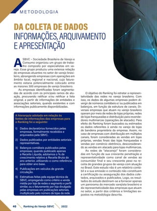 M E T O D O LO G I A
40 Ranking do Varejo SBVC 2022
O objetivo do Ranking foi retratar a represen-
tatividade das redes no varejo brasileiro. Com
isso, os dados de algumas empresas podem di-
vergir de números contábeis e/ ou publicados em
balanços, em função da estrutura de canais. Di-
versas empresas que atuam no varejo brasileiro
operam por meio de redes de lojas próprias, redes
de lojas franqueadas e distribuição para revende-
dores multimarcas (operações de atacado). Para
efeito do Ranking foram buscados ou estimados
os dados referentes à venda no varejo de lojas
de bandeira proprietária da empresa. Assim, no
caso de empresas com distribuição em múltiplos
canais, foram consideradas as vendas em lojas
próprias, vendas finais das lojas franqueadas e
vendas por comércio eletrônico, desconsideran-
do as vendas em atacado para lojas multimarcas.
As redes de “atacarejo” foram considera-
das em função de sua crescente penetração e
representatividade como canal de vendas ao
consumidor final e seu crescente peso na re-
ceita de grandes grupos de varejo com atuação
no Brasil. Este estudo não é um relatório contá-
bil e a sua emissão e conteúdo não constituem
a certificação ou asseguração dos dados cole-
tados, arquivados e publicados. Logo, os resul-
tados do estudo destinam-se a fornecer apenas
um panorama do mercado varejista brasileiro e
da representatividade das empresas que atuam
no setor, a partir dos critérios e limitações ex-
postos na metodologia descrita.
A
SBVC – Sociedade Brasileira de Varejo e
Consumo organizou um grupo de traba-
lho composto por especialistas em va-
rejo. Esse grupo produziu uma extensa relação
de empresas atuantes no setor de varejo brasi-
leiro, abrangendo empresas com operações em
âmbito local, regional e nacional, cujo fatura-
mento estaria potencialmente colocado entre
as maiores 300 empresas de varejo brasileiro.
As empresas identificadas foram segmenta-
das de acordo com os principais ramos de atu-
ação, procurando ratificar e/ou retificar a lista
original, a partir de informações de entidades e
associações setoriais, quando existentes e com
informações publicamente disponibilizadas.
DA COLETA DE DADOS
INFORMAÇÕES,ARQUIVAMENTO
EAPRESENTAÇÃO
A hierarquia adotada em relação às
fontes de informações das empresas para
o Ranking foi a seguinte:
1) Dados declaratórios fornecidos pelas
empresas, formalmente recebidos e
arquivados pela SBVC.
2) Dados publicados por entidades setoriais
representativas.
3) Balanços contábeis publicados pelas
empresas; quando publicado apenas
a Receita Líquida, adotamos o % de
crescimento relativo a Receita Bruta do
ano anterior, utilizando-o como referência
para obter ano base.
4) Publicações em veículos de grande
circulação.
5) Estimativas feitas pela equipe técnica da
SBVC, empregando como critério a venda
média por loja de redes e segmento e perfil
similar, ou o faturamento por loja divulgado
pelas empresas em publicações setoriais,
multiplicado pelo número de lojas da rede.
 
