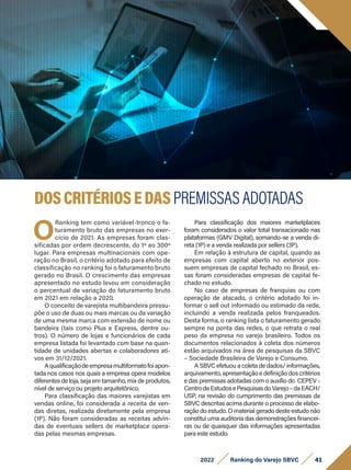 41
2022 Ranking do Varejo SBVC
O
Ranking tem como variável-tronco o fa-
turamento bruto das empresas no exer-
cício de 2021. As empresas foram clas-
sificadas por ordem decrescente, do 1º ao 300º
lugar. Para empresas multinacionais com ope-
ração no Brasil, o critério adotado para efeito de
classificação no ranking foi o faturamento bruto
gerado no Brasil. O crescimento das empresas
apresentado no estudo levou em consideração
o percentual de variação do faturamento bruto
em 2021 em relação a 2020.
O conceito de varejista multibandeira pressu-
põe o uso de duas ou mais marcas ou da variação
de uma mesma marca com extensão de nome ou
bandeira (tais como Plus e Express, dentre ou-
tros). O número de lojas e funcionários de cada
empresa listada foi levantado com base na quan-
tidade de unidades abertas e colaboradores ati-
vos em 31/12/2021.
Aqualificaçãodeempresamultiformatofoiapon-
tada nos casos nos quais a empresa opera modelos
diferentes de loja, seja em tamanho, mix de produtos,
nível de serviço ou projeto arquitetônico.
Para classificação das maiores varejistas em
vendas online, foi considerada a receita de ven-
das diretas, realizada diretamente pela empresa
(1P). Não foram consideradas as receitas advin-
das de eventuais sellers de marketplace opera-
das pelas mesmas empresas.
Para classificação dos maiores marketplaces
foram considerados o valor total transacionado nas
plataformas (GMV Digital), somando-se a venda di-
reta (1P) e a venda realizada por sellers (3P).
Em relação à estrutura de capital, quando as
empresas com capital aberto no exterior pos-
suem empresas de capital fechado no Brasil, es-
sas foram consideradas empresas de capital fe-
chado no estudo.
No caso de empresas de franquias ou com
operação de atacado, o critério adotado foi in-
formar o sell out informado ou estimado da rede,
incluindo a venda realizada pelos franqueados.
Desta forma, o ranking lista o faturamento gerado
sempre na ponta das redes, o que retrata o real
peso da empresa no varejo brasileiro. Todos os
documentos relacionados à coleta dos números
estão arquivados na área de pesquisas da SBVC
– Sociedade Brasileira de Varejo e Consumo.
A SBVC efetuou a coleta de dados/ informações,
arquivamento, apresentação e definição dos critérios
e das premissas adotadas com o auxílio do CEPEV -
CentrodeEstudosePesquisasdoVarejo–daEACH/
USP, na revisão do cumprimento das premissas da
SBVC descritas acima durante o processo de elabo-
ração do estudo. O material gerado deste estudo não
constitui uma auditoria das demonstrações financei-
ras ou de quaisquer das informações apresentadas
para este estudo.
DOSCRITÉRIOSEDASPREMISSAS ADOTADAS
 