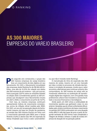 O R A N K I N G
44 Ranking do Varejo SBVC 2022
P
elo segundo ano consecutivo, o grupo das
300 maiores empresas do varejo brasileiro
teve um crescimento de dois dígitos em seu
faturamento. Em 2021, o faturamento consolidado
das empresas deste Ranking foi de R$ 892,426 bi-
lhões, uma alta de 12,22% em relação aos dados
das 300 maiores do ano anterior – que, por sua vez,
havia avançado 13,07% sobre as varejistas listadas
na edição 2020. Considerando apenas as 209 em-
presas que divulgaram seus faturamentos brutos
em 2021 e 2020, o crescimento anual foi de 13,17%.
Com isso, as maiores empresas continuam
apresentando índices de crescimento consisten-
tes, acima da inflação oficial medida pelo IBGE.
Em 2021, um ano de recuperação depois do fecha-
mento massivo de lojas em função da pandemia,
as vendas das 300 maiores ficaram em linha com
o crescimento apontado pelo IBGE para o Varejo
Restrito (13,9%) e abaixo dos 18% de expansão do
Varejo Ampliado (que inclui o setor automobilísti-
co, que não é incluído neste Ranking).
A manutenção do ritmo de expansão das 300
maiores do varejo, mesmo em um ano marcado
por idas e vindas no processo de retirada das bar-
reiras à circulação de pessoas, mostra que o setor
encontrou alternativas para continuar próximo dos
consumidores. As 300 maiores do varejo vêm se
mostrando referências na aceleração da transfor-
mação digital dos negócios, com uma gestão mais
profissional, cultura mais inovadora e acesso facili-
tado a recursos financeiros e tecnológicos.
Ainda assim, em 2021 vimos a continuidade de
movimentos opostos que ganharam corpo no ano
anterior. Varejistas que já vinham enfrentando dificul-
dades pelo cenário econômico de baixo crescimento
no período 2017/2019 continuaram em uma situação
muito difícil. A alta das taxas de juros a partir do se-
gundo semestre de 2021 tornou mais complicada a
rolagem de dívidas e atrasou a saída de muitas em-
presas da situação de recuperação judicial.
AS 300 MAIORES
EMPRESAS DO VAREJO BRASILEIRO
 