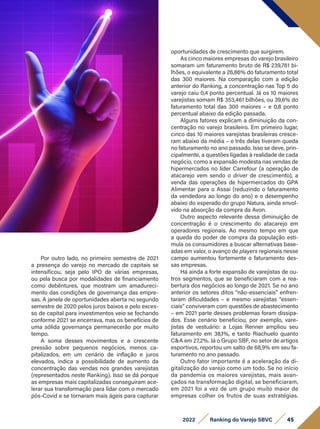 45
2022 Ranking do Varejo SBVC
Por outro lado, no primeiro semestre de 2021
a presença do varejo no mercado de capitais se
intensificou, seja pelo IPO de várias empresas,
ou pela busca por modalidades de financiamento
como debêntures, que mostram um amadureci-
mento das condições de governança das empre-
sas. A janela de oportunidades aberta no segundo
semestre de 2020 pelos juros baixos e pelo exces-
so de capital para investimentos veio se fechando
conforme 2021 se encerrava, mas os benefícios de
uma sólida governança permanecerão por muito
tempo.
A soma desses movimentos e a crescente
pressão sobre pequenos negócios, menos ca-
pitalizados, em um cenário de inflação e juros
elevados, indica a possibilidade de aumento da
concentração das vendas nos grandes varejistas
(representados neste Ranking). Isso se dá porque
as empresas mais capitalizadas conseguiram ace-
lerar sua transformação para lidar com o mercado
pós-Covid e se tornaram mais ágeis para capturar
oportunidades de crescimento que surgirem.
As cinco maiores empresas do varejo brasileiro
somaram um faturamento bruto de R$ 239,761 bi-
lhões, o equivalente a 26,86% do faturamento total
das 300 maiores. Na comparação com a edição
anterior do Ranking, a concentração nas Top 5 do
varejo caiu 0,4 ponto percentual. Já os 10 maiores
varejistas somam R$ 353,461 bilhões, ou 39,6% do
faturamento total das 300 maiores – e 0,8 ponto
percentual abaixo da edição passada.
Alguns fatores explicam a diminuição da con-
centração no varejo brasileiro. Em primeiro lugar,
cinco das 10 maiores varejistas brasileiras cresce-
ram abaixo da média – e três delas tiveram queda
no faturamento no ano passado. Isso se deve, prin-
cipalmente, a questões ligadas à realidade de cada
negócio, como a expansão modesta nas vendas de
hipermercados no líder Carrefour (a operação de
atacarejo vem sendo o driver de crescimento), a
venda das operações de hipermercados do GPA
Alimentar para o Assai (reduzindo o faturamento
da vendedora ao longo do ano) e o desempenho
abaixo do esperado do grupo Natura, ainda envol-
vido na absorção da compra da Avon.
Outro aspecto relevante dessa diminuição de
concentração é o crescimento do atacarejo em
operadores regionais. Ao mesmo tempo em que
a queda do poder de compra da população esti-
mula os consumidores a buscar alternativas base-
adas em valor, o avanço de players regionais nesse
campo aumentou fortemente o faturamento des-
sas empresas.
Há ainda a forte expansão de varejistas de ou-
tros segmentos, que se beneficiaram com a rea-
bertura dos negócios ao longo de 2021. Se no ano
anterior os setores ditos “não-essenciais” enfren-
taram dificuldades – e mesmo varejistas “essen-
ciais” conviveram com questões de abastecimento
– em 2021 parte desses problemas foram dissipa-
dos. Esse cenário beneficiou, por exemplo, vare-
jistas de vestuário: a Lojas Renner ampliou seu
faturamento em 38,1%, e tanto Riachuelo quanto
C&A em 27,2%. Já o Grupo SBF, no setor de artigos
esportivos, reportou um salto de 68,9% em seu fa-
turamento no ano passado.
Outro fator importante é a aceleração da di-
gitalização do varejo como um todo. Se no início
da pandemia os maiores varejistas, mais avan-
çados na transformação digital, se beneficiaram,
em 2021 foi a vez de um grupo muito maior de
empresas colher os frutos de suas estratégias.
 