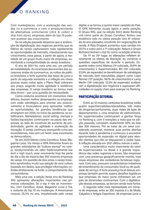 Com marketplaces, com a aceleração das ven-
das no e-commerce e com o amadurecimento
de alternativas omnichannel (click & collect e
ship from store), empresas além do top 10 pude-
ram acelerar seu crescimento.
Se na edição passada dissemos que a acelera-
ção da digitalização dos negócios permitia que as
líderes do varejo capturassem mais rapidamente
as oportunidades de mercado, impulsionando seu
crescimento, essa passa, a partir de agora, a rea-
lidade de um grupo muito maior de empresas, au-
mentando a competitividade do varejo brasileiro.
O ano de 2021 foi, mais uma vez, um período
de instabilidade. As incertezas decorrentes das su-
cessivas ondas do coronavírus, os ruídos da políti-
ca brasileira, o forte aumento das taxas de juros a
partir do segundo semestre e a inflação em níveis
poucas vezes vistos após o Plano Real cobraram
seu preço, exigindo muita agilidade e resiliência
das empresas. O varejo brasileiro se tornou mais
data driven – por uma questão de necessidade.
Como costuma acontecer em momentos mais
difíceis, tiveram melhor desempenho as empresas
com visão estratégica para orientar seu posicio-
namento e musculatura para aproveitar melhor
as oportunidades. As grandes tendências que
emergiram em 2020, no início da pandemia, se so-
lidificaram. Marketplaces, social selling, startups e
fusões/aquisições continuaram na pauta das em-
presas, ao lado de iniciativas de aumento de pro-
dutividade, ganho de agilidade e aceleração da
inovação. O varejo continuou avançando rumo aos
ecossistemas, mas com um twist: esse movimento
se democratizou.
Se em 2020 líderes como Carrefour, Assaí, Ma-
gazine Luiza, Via Varejo e GPA Alimentar foram os
grandes estandartes da “cultura startup” no vare-
jo, revolucionando um setor tradicionalmente low
tech e high touch, esse movimento hoje faz parte
do dia a dia da maioria das 300 maiores empresas
do varejo. Em questão de dois anos, o varejo brasi-
leiro aprofundou muito sua adoção de uma cultura
baseada em dados, que privilegia informações co-
lhidas diretamente na fonte: o comportamento dos
consumidores.
Mais uma vez, a edição deste ano do Ranking
300 apresenta alterações importantes nas pri-
meiras colocações. Se o top 4 não se movimen-
tou, com Carrefour, Assaí, Magazine Luiza e Via,
o restante do top 10 viu mudanças. A Americanas
cresceu 25,3% no ano, impulsionada pelo varejo
digital, e se tornou a quinta maior varejista do País.
O GPA Alimentar ocupa agora a sexta posição.
O Grupo BIG, que na edição 2023 deste Ranking
virá como parte do Grupo Carrefour, fechou sua
existência solo na oitava posição (era 6ª coloca-
da no ano passado), envolvido em negociações de
venda. A Raia Drogasil aumentou suas vendas em
20,7% e subiu para a 7ª colocação. Natura e Grupo
Boticário fecham o top 10, como na edição anterior.
Do 11º ao 20º lugar, as alterações refletem di-
retamente os efeitos da liberação do comércio e
questões específicas de durante o período. En-
quanto redes como Mateus (11ª colocada, 29,9% de
crescimento) e Supermercados BH (15ª colocada,
23,9% de expansão) se beneficiaram de estratégias
de mercado bem executadas, players como Lojas
Renner (12ª posição, 38,1% de crescimento) e Leroy
Merlin (19ª colocada, 12,5% de expansão) acelera-
ram a digitalização dos negócios e superaram difi-
culdades no supply chain para avançar no Ranking.
PARTICIPAÇÃO SETORIAL
Entre as 10 maiores varejistas brasileiras estão
quatro supermercadistas/atacadistas, três redes
de drogarias/perfumarias, duas redes de lojas de
departamentos e uma empresa de eletromóveis.
Os supermercados continuaram a ganhar força
no Ranking e, com 5 menções a mais que na edi-
ção passada, compõem exatamente 50% da lista
das 300 maiores. Por se tratar de um setor con-
siderado essencial, manteve suas portas abertas
durante toda a pandemia e continuou a encontrar
oportunidades de expansão no digital para aten-
der clientes que não se dispuseram a visitar lojas.
A inflação elevada em 2021 afetou menos o setor.
Uma característica muito importante do setor
de supermercados no Brasil é a grande impor-
tância das redes regionais e locais. São empresas
com uma presença geograficamente restrita, mas
essas empresas são verdadeiras fortalezas regio-
nais. Com isso, possuem características imbatíveis
de entendimento do consumidor local ou de quali-
dade de serviço. A forte presença local dessas em-
presas também permite supera desafios logísticos
que empresas de maior porte enfrentam em um
país de dimensões continentais. Com a digitaliza-
ção dessas empresas, se tornam ainda mais fortes.
O segundo setor mais representado, em núme-
ro de empresas, entre as 300 maiores é o de Moda,
Calçados e Artigos Esportivos: 38 empresas (uma a
O R A N K I N G
46 Ranking do Varejo SBVC 2022
 