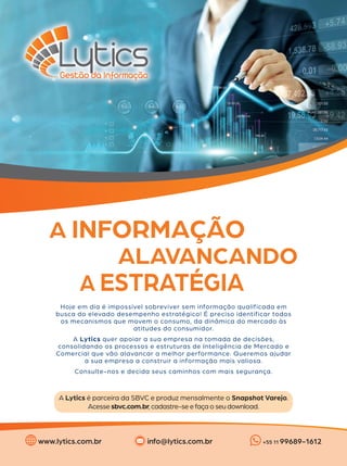 Hoje em dia é impossível sobreviver sem informação qualificada em
busca do elevado desempenho estratégico! É preciso identificar todos
os mecanismos que movem o consumo, da dinâmica do mercado às
atitudes do consumidor.
A Lytics quer apoiar a sua empresa na tomada de decisões,
consolidando os processos e estruturas de Inteligência de Mercado e
Comercial que vão alavancar a melhor performance. Queremos ajudar
a sua empresa a construir a informação mais valiosa.
Consulte-nos e decida seus caminhos com mais segurança.
A Lytics é parceira da SBVC e produz mensalmente o Snapshot Varejo.
Acesse sbvc.com.br, cadastre-se e faça o seu download.
A INFORMAÇÃO
ALAVANCANDO
A ESTRATÉGIA
www.lytics.com.br +55 11 99689-1612
info@lytics.com.br
 