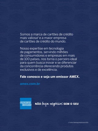 Somos a marca de cartões de crédito
mais valiosa1
e a maior empresa
de cartões de crédito do mundo.
Nosso expertise em tecnologia
de pagamentos, servindo milhões
de consumidores e empresas em mais
de 100 países, nos torna o parceiro ideal
para quem busca inovar e se diferenciar
da concorrência oferecendo produtos
exclusivos e de excelência.
Fale conosco e seja um emissor AMEX.
amex.com.br
1. Fonte: Ranking Interbrand 2021.
 