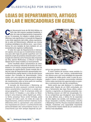C L A S S I F I C A Ç Ã O P O R S E G M E N T O
90 Ranking do Varejo SBVC 2022
C
om faturamento bruto de R$ 103,6 bilhões, ou
11,6% das 300 maiores varejistas brasileiras, o
setor de Lojas de Departamento é representa-
do por 15 empresas. Em relação à edição anterior, a
diferença mais significativa é a inserção do Magazine
Luiza neste segmento (até então, estava representa-
da no setor de Eletromóveis), refletindo sua imensa
mudança estratégica nos últimos anos – que a trans-
formou de uma varejista de bens duráveis em um
ecossistema de negócios multifacetado.
O setor de Lojas de Departamento é intensivo
em capital, uma vez que os investimentos necessá-
rios para abrir lojas de grande superfície com mix
bastante amplo de produtos desestimulam a estru-
turação de sistemas como franquias (das empresas
da lista, apenas Multicoisas, Le Biscuit e Springs
Global atuam nesse modelo) ou licenciamento.
Como resultado dessa característica do setor,
existe uma presença relevante de fundos de inves-
timento e um volume proporcionalmente maior de
empresas de capital aberto. Quase metade das re-
des de Lojas de Departamentos apresentadas nes-
te Ranking tem capital aberto e mais de dois terços
contam com Conselho de Administração. Como
contar com uma estrutura de governança desen-
volvida é uma condição necessária para a atração
de investimentos, esse se torna parte do roadmap
para o crescimento das empresas.
À exceção da Americanas e Westwing, as
empresas do setor possuem controle nacional.
Outra característica importante é a ampla pre-
sença geográfica: 11 das 15 empresas estão em
pelo menos 12 Estados e uma delas (a West­
wing) é uma empresa nativa digital que, embo-
ra tenha presença física ainda limitada, pode
entregar em todo o país. As redes de Lojas de
Departamentos, embora tenham histórias muito
diferentes entre si, apresentam uma caracterís-
tica importante em comum: o conhecimento das
particularidades dos consumidores locais e um
crescimento que nem sempre depende da pre-
LOJAS DE DEPARTAMENTO, ARTIGOS
DO LAR E MERCADORIAS EM GERAL
sença nas grandes cidades.
A maior história de sucesso nesse sentido é a
catarinense Havan, que cresceu aceleradamente
nos últimos anos com uma estratégia de expansão
em cidades de médio porte, onde o custo de ocu-
pação é menor e possíveis concorrentes indiretos
(como redes nacionais de supermercados ou gran-
des e-commerces) não são tão competitivos.
Outro ponto que vale destacar é a resiliência
desse setor. Depois de um 2020 conturbado, em
que o fechamento das lojas físicas afetou sobre-
maneira o segmento, as empresas presentes nes-
te Ranking viveram um 2021 de recuperação. En-
tre as companhias que divulgaram seus números
nos dois últimos anos, a tônica foi de expansão
de dois dígitos nas vendas, com destaque para o
Grupo Grazziotin (+32,9%), Americanas (+25,3%)
e Westwing (+24,7%). Poucas cresceram abaixo da
inflação, mostrando uma capacidade importante
de crescimento mesmo diante de um cenário eco-
nômico mais desafiador.
 