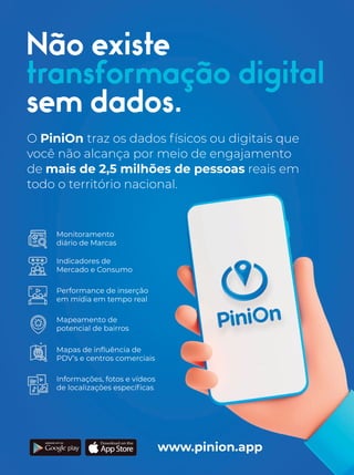 Não existe
transformação digital
sem dados.
O PiniOn traz os dados físicos ou digitais que
você não alcança por meio de engajamento
de mais de 2,5 milhões de pessoas reais em
todo o território nacional.
www.pinion.app
Mapas de inﬂuência de
PDV’s e centros comerciais
Monitoramento
diário de Marcas
Indicadores de
Mercado e Consumo
Informações, fotos e vídeos
de localizações especíﬁcas
Performance de inserção
em mídia em tempo real
Mapeamento de
potencial de bairros
 