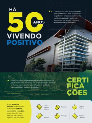 HÁ
VIVENDO
POSITIVO
ANOS
Consolidados como uma das maiores
gráficas da América Latina, integramos o
Grupo Positivo e nos destacamos pela
excelência e qualidade nos serviços
prestados e por nossas práticas de
responsabilidade socioambiental.
Com um sistema de gestão ambiental, temos como principal
objetivo minimizar o impacto das nossas atividades no meio
ambiente, e para isso temos certificações de qualidade,
sustentabilidade e segurança no trabalho.
Conﬁra nossas certiﬁcações
Tabloides
Nosso moderno
portfólio especializado
no mercado editorial,
promocional e varejista
possui soluções para
qualquer tipo de mídia
impressa e publicidade.
Livros e
Materiais
Didáticos
Revistas
Catálogos
Flyers e
Fôlderes
Agendas e
Cadernos
 