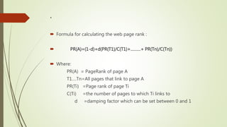 .
 Formula for calculating the web page rank :
 PR(A)=(1-d)+d(PR(T1)/C(T1)+………+ PR(Tn)/C(Tn))
 Where:
PR(A) = PageRank of page A
T1….Tn=All pages that link to page A
PR(Ti) =Page rank of page Ti
C(Ti) =the number of pages to which Ti links to
d =damping factor which can be set between 0 and 1
 