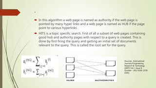 .
 In this algorithm a web page is named as authority if the web page is
pointed by many hyper links and a web page is named as HUB if the page
point to various hyperlinks .
 HITS is a topic specific search. First of all a subset of web pages containing
good hub and authority pages with respect to a query is created. This is
done by first firing the query and getting an initial set of documents
relevant to the query. This is called the root set for the query.
[Sources : International
Journal of Engineering
Research & Technology
(IJERT) Vol. 1 Issue 8,
October - 2012 ISSN: 2278-
0181]
 