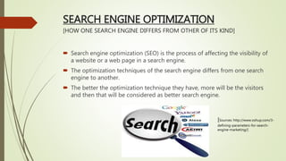 SEARCH ENGINE OPTIMIZATION
[HOW ONE SEARCH ENGINE DIFFERS FROM OTHER OF ITS KIND]
 Search engine optimization (SEO) is the process of affecting the visibility of
a website or a web page in a search engine.
 The optimization techniques of the search engine differs from one search
engine to another.
 The better the optimization technique they have, more will be the visitors
and then that will be considered as better search engine.
[Sources: http://www.oshup.com/3-
defining-parameters-for-search-
engine-marketing/]
 