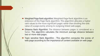 .
 Weighted Page Rank algorithm: Weighted Page Rank algorithm is an
extension of the Page-Rank algorithm. This algorithm allocates a higher
rank values to the more significant pages rather than dividing the rank
value of a page evenly among its outgoing linked web pages.
 Distance Rank Algorithm: The distance between pages is considered as a
factor. The algorithm calculates the minimum average distance between
two or more web pages.
 Topic sensitive Rank Algorithm : This algorithm computes the scores of
web page according to the importance of content available on web page.
 