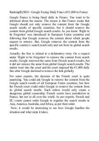 RankingBySEO - Google Facing Daily Fines of €1,000 in France
Google France is being fined daily in France. You want to be
informed about the reason. The reason is that France wants that
Google should not only remove the content from the Google
search results of specific countries, but it should remove the
content from global Google search results. As you know ‘Right to
be Forgotten’ was introduced in European Union countries and
following that Google removes the content about which people
request to remove. But, Google removes the content from the
specific country’s search result only and not from its global search
results.
Actually, the fine is related to a defamatory story. On a request
under ‘Right to be Forgotten’ to remove the content from search
results, Google removed the same from French search results, but
it did not remove the same from global Google search results. The
matter went into the court and the court imposed the €1,000 daily
fine after Google declined to remove the link globally.
For some experts, the decision of the French court is quite
surprising. You could ask Google to remove the content from the
Google search results of all European Union countries, but how
the French court could order Google to remove the content from
its global search results. Such orders would only create a
dangerous global censorship. French courts have jurisdiction in
France, but not in all over the world. As per experts, French and
EU courts cannot order Google to regulate the search results in
Asia, America, Australia, and Africa, as per their order.
Now, it would be interesting to see how Google handles the
situation and what steps it takes.
 