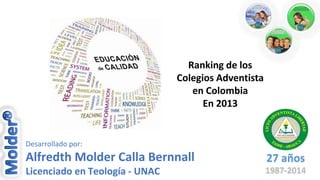 Ranking de los
Colegios Adventista
en Colombia
En 2013

Desarrollado por:

Alfredth Molder Calla Bernnall

27 años

Licenciado en Teología - UNAC

1987-2014

 