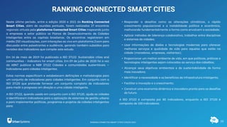 10
RANKING CONNECTED SMART CITIES
Neste último período, entre a edição 2020 e 2021 do Ranking Connected
Smart Cities, além de reuniões pontuais, foram realizados 27 encontros
regionais virtuais pela plataforma Connected Smart Cities mapeando junto
a empresas e setor público os Planos de Desenvolvimento de Cidades
Inteligentes entre as capitais brasileiras. Os encontros registraram em
média 250 visualizações, com interações ao vivo em plataforma Zoom para
discussão entre palestrantes e audiência, gerando também subsídios para
revisões dos indicadores que compõe este estudo.
Em 14 de maio de 2019 foi publicado a ISO 37122: Sustainable cities and
communities - Indicators for smart cities. Em 09 de julho de 2020 foi a vez
da ABNT publicar a NBR 37122 Cidades e comunidades sustentáveis —
Indicadores para cidades inteligentes.
Estas normas especificam e estabelecem definições e metodologias para
um conjunto de indicadores para cidades inteligentes. Em conjunto com a
ISO 37120 que pretende fornecer um conjunto completo de indicadores
para medir o progresso em direção a uma cidade inteligente.
A ISO 37122, quando usada em conjunto com a ISO 37120, ajuda as cidades
a identificarem indicadores para a aplicação de sistemas de gestão urbana
e para implementar políticas, programas e projetos de cidades inteligentes
para:
• Responder a desafios como as alterações climáticas, o rápido
crescimento populacional e a instabilidade política e econômica,
melhorando fundamentalmente a forma como envolvem a sociedade;
• Aplicar métodos de liderança colaborativa, trabalhar entre disciplinas
e sistemas de cidades;
• Usar informações de dados e tecnologias modernas para oferecer
melhores serviços e qualidade de vida para aqueles que estão na
cidade (moradores, empresas, visitantes);
• Proporcionar um melhor ambiente de vida, em que políticas, práticas e
tecnologias inteligentes sejam colocadas ao serviço dos cidadãos;
• Alcançar seus objetivos ambientais e de sustentabilidade de forma
mais inovadora;
• Identificar a necessidade e os benefícios da infraestrutura inteligente;
• Facilitar a inovação e o crescimento;
• Construir uma economia dinâmica e inovadora pronta para os desafios
do futuro.
A ISO 37122 é composta por 80 indicadores, enquanto a ISO 37120 é
composta de 100 indicadores.
RANKING CONNECTED SMART CITIES | EDIÇÃO 2021
 