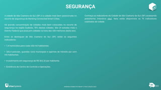 A cidade de São Caetano do Sul (SP) é a cidade mais bem posicionada no
recorte de segurança do Ranking Connected Smart Cities.
Há grande concentração de cidades mais bem colocadas no recorte de
segurança na região Sudeste, 70% destas cidades. São 14 estados mais o
Distrito Federal que possuem cidades na lista das 100 melhores deste eixo.
Entre os destaques de São Caetano do Sul (SP) estão os seguintes
indicadores:
• 7,4 homicídios para cada 100 mil habitantes.
• 325,4 policiais, guardas-civis municipais e agentes de trânsito por cem
mil habitantes.
• Investimento em segurança de R$ 303,32 por habitante.
• Existência de Centro de Controle e Operações.
Conheça os indicadores da Cidade de São Caetano do Sul (SP) acessando
plataforma interativa aqui. Nela estão disponíveis os 75 indicadores
coletados da cidade.
SEGURANÇA
103
RANKING CONNECTED SMART CITIES | EDIÇÃO 2021
 
