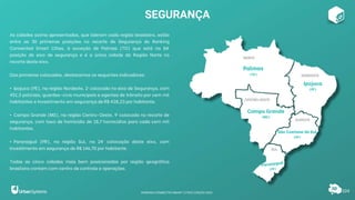 As cidades acima apresentadas, que lideram cada região brasileira, estão
entre as 30 primeiras posições no recorte de Segurança do Ranking
Connected Smart Cities, à exceção de Palmas (TO) que está na 84ª
posição do eixo de segurança e é a única cidade da Região Norte no
recorte deste eixo.
Das primeiras colocadas, destacamos os seguintes indicadores:
• Ipojuca (PE), na região Nordeste, 2ª colocada no eixo de Segurança, com
451,5 policiais, guardas-civis municipais e agentes de trânsito por cem mil
habitantes e Investimento em segurança de R$ 428,23 por habitante.
• Campo Grande (MS), na região Centro-Oeste, 9ª colocada no recorte de
segurança, com taxa de homicídio de 18,7 homicídios para cada cem mil
habitantes.
• Paranaguá (PR), na região Sul, na 24ª colocação deste eixo, com
Investimento em segurança de R$ 146,70 por habitante.
Todas as cinco cidades mais bem posicionadas por região geográfica
brasileira contam com centro de controle e operações.
SEGURANÇA
104
Palmas
(TO)
Ipojuca
(PE)
Campo Grande
(MS)
São Caetano do Sul
(SP)
RANKING CONNECTED SMART CITIES | EDIÇÃO 2021
 