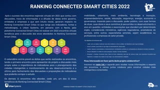 Após o sucesso dos encontros regionais virtuais em 2021 que contou com
discussões, troca de informações e a difusão de ideias entre governo,
entidades e empresas e que sem intuito inicial, geraram impacto no
Ranking Connected Smart Cities no que tange aos indicadores, fontes e
metodologias, a Urban Systems, em parceria com a Necta, pela
plataforma Connected Smart Cities irá realizar em 2022 encontros virtuais
temáticos para a discussão dos eixos abordados no Ranking Connected
Smart Cities.
O calendário acima prevê as datas que serão realizados os encontros,
tendo o primeiro encontro para apresentar do projeto e discussão mais
ampla sobre a importância de indicadores para o planejamento das
cidades inteligentes e monitoramento do seu desenvolvimento e o
último para fechamento das discussões e proposições de indicadores
que poderão compor o estudo.
Os demais 11 encontros irão abordar, cada um, um dos 11 eixos
temáticos do Ranking Connected Smart Cities:
mobilidade, urbanismo, meio ambiente, tecnologia e inovação,
empreendedorismo, saúde, educação, segurança, energia, economia e
governança; trazendo para a discussão: poder público, com suas formas
de atuar, suas dores e seus caminhos já percorridos no desenvolvimento o
eixo em questão; entidades e associações que atendem por determinado
órgão, considerando ministérios, agências reguladoras, prestadores de
serviços, entre outros; especialistas setoriais, sejam acadêmicos ou
profissionais e empresas do setor privado.
Os objetivos do encontro são:
• Avaliar como as cidades monitoram seus eixos temáticos e como se utilizam de indicadores para traçar estratégias.
• Discutir caminhos percorridos no que tange ao desenvolvimento destes eixos.
• Analisar impactos e oportunidades no desenvolvimento de indicadores primários em contrapartida aos indicadores de fontes secundárias.
• Discutir indicadores no âmbito de outras pesquisas, estudos e normas existentes.
• Enriquecer o Ranking Connected Smart Cities de forma colaborativa, para que ele continue sendo uma importante ferramenta para
diagnóstico e avaliação das cidades no que tange o seu desenvolvimento inteligente.
Ficou interessado em fazer parte deste projeto colaborativo?
Inscreva-se neste link e aguarde para receber novas informações a respeito
dos encontros, e vamos juntos colaborar para construir cidades mais
inteligentes e conectadas.
RANKING CONNECTED SMART CITIES 2022
108
RANKING CONNECTED SMART CITIES | EDIÇÃO 2021
 