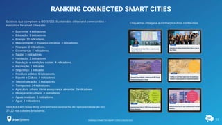 11
RANKING CONNECTED SMART CITIES
Os eixos que compõem a ISO 37122: Sustainable cities and communities -
Indicators for smart cities são:
⚬ Economia: 4 indicadores.
⚬ Educação: 3 indicadores.
⚬ Energia: 10 indicadores.
⚬ Meio ambiente e mudança climática: 3 indicadores.
⚬ Finanças: 2 indicadores.
⚬ Governança: 4 indicadores.
⚬ Saúde: 3 indicadores.
⚬ Habitação: 2 indicadores.
⚬ População e condições sociais: 4 indicadores.
⚬ Recreação: 1 indicador.
⚬ Segurança: 1 indicador.
⚬ Resíduos sólidos: 6 indicadores.
⚬ Esporte e Cultura: 4 indicadores.
⚬ Telecomunicação: 3 indicadores.
⚬ Transportes: 14 indicadores.
⚬ Agricultura urbana / local e segurança alimentar: 3 indicadores.
⚬ Planejamento urbano: 4 indicadores.
⚬ Águas residuais: 5 indicadores.
⚬ Água: 4 indicadores.
Veja AQUI em nosso Blog uma primeira avaliação da aplicabilidade da ISO
37122 nas cidades brasileiras.
Clique nas imagens e conheça outros conteúdos:
RANKING CONNECTED SMART CITIES | EDIÇÃO 2021
 