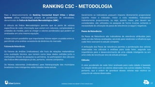 12
RANKING CSC - METODOLOGIA
Para o desenvolvimento do Ranking Connected Smart Cities a Urban
Systems utiliza metodologia própria de ponderação de indicadores,
denominada de Índice de Qualidade Mercadológica (IQM).
O cálculo do Índice Mercadológico permite que se parta de valores
específicos de cada informação que variam em natureza, complexidade e
unidades de medida, para se chegar a valores ponderados que podem ser
analisados em uma mesma equação.
A base comum possibilita que importantes fatores sejam cruzados entre si,
permitindo uma análise consistente da dinâmica do mercado.
Fatoresde Relevância:
Os Fatores de Análise (indicadores) são fruto de relações matemáticas
e/ou avaliação técnica, que tomam como base dados colhidos junto a
instituições oficiais de pesquisa ou primários. Ao participarem dos cálculos
dos Índices Mercadológicos já são, portanto, valores compostos.
Os fatores relevantes (indicadores) para hierarquização dos municípios
brasileiros mais inteligentes estão listados neste estudo.
Geralmente os indicadores possuem impacto diretamente proporcional
(quanto maior o indicador, maior a nota recebida). Indicadores
indiretamente proporcionais, ou seja, quanto maior, pior devem ser
considerados, são utilizados na pesquisa de forma inversa, evitando a
necessidade de utilização de pesos de relevância (a seguir) negativos.
Pesos de Relevância:
Os Pesos de Relevância são indicadores de relevância atribuídos para
cada um dos fatores analisados, servindo para relativizar a influência que
cada fator exercerá no estudo completo.
A atribuição dos Pesos de relevância permite a ponderação dos valores
observados nos cálculos e análises para cada fator, segundo sua
importância para o desenvolvimento de uma cidade inteligente ou em
uma visão de recorte por eixo do estudo principal.
Cálculo:
O valor ponderado de cada fator analisado para cada cidade é baseado
na relação direta com os valores observados nas outras cidades. Permite,
portanto, que a ordem de grandeza desses valores seja relativa ao
conjunto de valores observados.
RANKING CONNECTED SMART CITIES | EDIÇÃO 2021
 