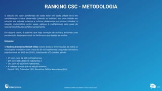 13
RANKING CSC - METODOLOGIA
O cálculo do valor ponderado de cada fator em cada cidade leva em
consideração o valor observado (aferido ou inferido) em uma cidade em
relação aos valores máximo e mínimo observados em outras cidades. A
relação matemática entre esses valores é multiplicada pelo peso de
relevância atribuído ao fator concernente.
Em alguns casos, é possível que haja correção de outliers, evitando uma
ponderação desproporcional ao fenômeno que deseja-se avaliar.
Universo:
O Ranking Connected Smart Cities coleta dados e informações de todos os
municípios brasileiros com mais de 50 mil habitantes (segundo estimativa
populacional do IBGE em 2020), totalizando 677 cidades, sendo:
• 49 com mais de 500 mil habitantes,
• 277 com 100 a 500 mil habitantes e
• 351 com 50 a 100 mil habitantes,
• 4 cidades a mais que na edição anterior:
Pontal (SP), Cabreúva (SP), Bocaiúva (MG) e Macaúbas (BA).
RANKING CONNECTED SMART CITIES | EDIÇÃO 2021
 