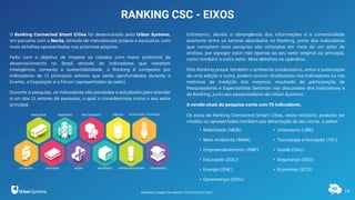 14
RANKING CSC - EIXOS
O Ranking Connected Smart Cities foi desenvolvido pela Urban Systems,
em parceria com a Necta, através de metodologia própria e exclusiva, com
mais detalhes apresentados nas próximas páginas.
Feito com o objetivo de mapear as cidades com maior potencial de
desenvolvimento no Brasil através de indicadores que retratam
inteligência, conexão e sustentabilidade, o Ranking é composto por
indicadores de 11 principais setores que serão aprofundados durante o
Evento, a Exposição e o Fórum (apresentados ao lado).
Durante a pesquisa, os indicadores são pensados e estudados para atender
a um dos 11 setores da pesquisa, o qual o consideramos como o seu setor
principal.
Entretanto, devido a abrangência das informações e a conectividade
existente entre os setores abordados no Ranking, parte dos indicadores
que compõem essa pesquisa são utilizados em mais de um setor de
análise, por agregar valor não apenas ao seu setor original ou principal,
como também a outro setor. Mais detalhes no apêndice.
Pelo Ranking prezar também o ambiente colaborativo, entre a publicação
de uma edição e outra, podem ocorrer atualização nos indicadores ou nas
métricas de medição dos mesmos, resultado da participação de
Pesquisadores e Especialistas Setoriais nas discussões dos indicadores e
do Ranking, junto aos pesquisadores da Urban Systems.
A versão atual da pesquisa conta com 75 indicadores.
Os eixos do Ranking Connected Smart Cities, neste relatório, poderão ser
citados ou apresentados também por abreviação do seu nome, a saber:
• Urbanismo (URB)
• Tecnologia e Inovação (TIC)
• Saúde (SAU)
• Segurança (SEG)
• Economia (ECO)
• Mobilidade (MOB)
• Meio Ambiente (MAM)
• Empreendedorismo (EMP)
• Educação (EDU)
• Energia (ENE)
• Governança (GOV)
RANKING CONNECTED SMART CITIES | EDIÇÃO 2021
 
