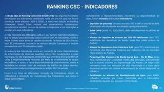 16
RANKING CSC - INDICADORES
A edição 2021 do Ranking Connected Smart Cities traz algumas novidades
em relação aos indicadores analisados. Após um ano em que não houve
alteração entre edições (2019 e 2020), a mais nova edição do Ranking
Connected Smart Cities retoma sua característica colaborativa,
característica também comum às cidades inteligentes, e traz alterações e
revisões em seus indicadores.
A mais marcante das alterações está em seu número total de indicadores,
que na edição 2021 do estudo passa a contar com 75 indicadores, sendo o
maior número entre todas as versões do estudo (a edição de 2016 contou
com 73 indicadores, enquanto as demais edições trouxeram a análise
comparativa com 70 indicadores cada).
A mudança dos indicadores ocorre em momento de maior disponibilidade
de informações de algumas questões antes não condensadas a nível
municipal, ou não organizada, lembrando que o Ranking Connected Smart
Cities é majoritariamente realizado por meio de levantamento de dados
secundários, e assim, a nova disponibilidade de levantamentos, dados e
facilidade no acesso, fruto da evolução da política de dados abertos,
permitiu uma mudança mais profunda na edição 2021 do estudo.
Foram 3 os tipos de alterações: remoção de indicadores, adição de
indicadores e alteração de metodologia dos indicadores, que serão a
seguir apresentados.
Considerando a representatividade, relevância ou disponibilidade do
dado, foram retirados do estudo 6 indicadores:
• Depósitos de patentes (lincado aos eixos TIC e EMP) e oriundo do INPI,
informação não atualizada em relação à pesquisa anterior;
• Bolsa CNPQ (eixos TIC, EDU e EMP), dado não disponível no período de
coleta;
• Número de Ligações de Internet por 100 Mil Habitantes (eixo TIC),
substituído por densidade de banda larga fixa (dado próprio da
Anatel);
• Número De Operadoras Com Cobertura 4,5G (eixo TIC), substituído por
Percentual dos Moradores Cobertos por Cobertura 4G no município
(dado próprio da Anatel);
• Percentual Das Conexões De Banda Larga Com + De 34 Mbps (eixo
TIC), substituído por velocidade média das conexões, considerando
que o recorte máximo da segmentação da Anatel (34 mbps) não
representa mais um indicador de alta velocidade e o novo dado
disponível permite um melhor entendimento da oferta disponível na
cidade; e
• Paralisação no sistema de Abastecimento de água (eixo MAM),
indicador removido por trazer municípios sem a informação,
penalizando aqueles que possuem a informação.
RANKING CONNECTED SMART CITIES | EDIÇÃO 2021
 