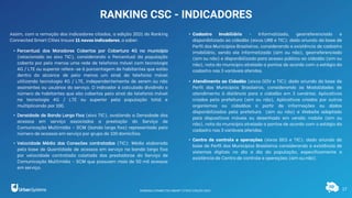 17
RANKING CSC - INDICADORES
Assim, com a remoção dos indicadores citados, a edição 2021 do Ranking
Connected Smart Cities trouxe 11 novos indicadores, a saber:
• Percentual dos Moradores Cobertos por Cobertura 4G no município
(relacionado ao eixo TIC), considerando o Percentual da população
coberta por pelo menos uma rede de telefonia móvel com tecnologia
4G / LTE ou superior refere-se à porcentagem de habitantes que estão
dentro do alcance de pelo menos um sinal da telefonia móvel
utilizando tecnologia 4G / LTE, independentemente de serem ou não
assinantes ou usuários do serviço. O indicador é calculado dividindo o
número de habitantes que são cobertos pelo sinal da telefonia móvel
na tecnologia 4G / LTE ou superior pela população total e
multiplicando por 100.
• Densidade de Banda Larga Fixa (eixo TIC), avaliando a Densidade dos
acessos em serviço associados a prestação do Serviço de
Comunicação Multimídia – SCM (banda larga fixa) representado pelo
número de acessos em serviço por grupo de 100 domicílios.
• Velocidade Média das Conexões contratadas (TIC): Média elaborada
pela base de Quantidade de acessos em serviço na banda larga fixa
por velocidade contratada coletada das prestadoras do Serviço de
Comunicação Multimídia - SCM que possuam mais de 50 mil acessos
em serviço.
• Cadastro Imobiliário - Informatizado, georreferenciado e
disponibilizado ao cidadão (eixos URB e TIC): dado oriundo da base de
Perfil dos Municípios Brasileiros, considerando a existência de cadastro
imobiliário, sendo ele informatizado (sim ou não), georreferenciado
(sim ou não) e disponibilizado para acesso público ao cidadão (sim ou
não), nota do município atrelada a pontos de acordo com o estágio do
cadastro nas 3 variáveis aferidas.
• Atendimento ao Cidadão (eixos GOV e TIC): dado oriundo da base de
Perfil dos Municípios Brasileiros, considerando as Modalidades de
atendimento à distância para o cidadão em 3 cenários: Aplicativos
criados pela prefeitura (sim ou não), Aplicativos criados por outros
organismos ou cidadãos a partir de informações ou dados
disponibilizados pela prefeitura (sim ou não) e Website adaptado
para dispositivos móveis ou desenhado em versão mobile (sim ou
não), nota do município atrelada a pontos de acordo com o estágio do
cadastro nas 3 variáveis aferidas.
• Centro de controle e operações (eixos SEG e TIC): dado oriundo da
base de Perfil dos Municípios Brasileiros considerando a existência de
sistemas digitais no dia a dia da população, especificamente a
existência de Centro de controle e operações (sim ou não).
RANKING CONNECTED SMART CITIES | EDIÇÃO 2021
 