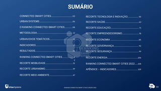 CONNECTED SMART CITIES................................03
URBAN SYSTEMS..................................................06
O RANKING CONNECTED SMART CITIES............08
METODOLOGIA..................................................... 12
URBAN EIXOS TEMÁTICOS...................................14
INDICADORES....................................................... 15
RESULTADOS........................................................20
RANKING CONNECTED SMART CITIES................ 2
2
RECORTE MOBILIDADE.........................................31
RECORTE URBANISMO.........................................39
RECORTE MEIO AMBIENTE...................................47
RECORTE TECNOLOGIA E INOVAÇÃO................ 55
RECORTE SAÚDE..................................................63
RECORTE EDUCAÇÃO.......................................... 71
RECORTE EMPREENDEDORISMO.........................78
RECORTE ECONOMIA ..........................................85
RECORTE GOVERNANÇA.....................................92
RECORTE SEGURANÇA........................................99
RECORTE ENERGIA...............................................
106
RANKING CONNECTED SMART CITIES 2022.....108
APÊNDICE - INDICADORES................................ 109
RANKING CONNECTED SMART CITIES | EDIÇÃO 2021
SUMÁRIO
02
 