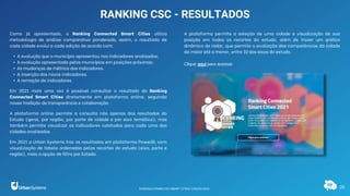 20
RANKING CSC - RESULTADOS
Como já apresentado, o Ranking Connected Smart Cities utiliza
metodologia de análise comparativa ponderada, assim, o resultado de
cada cidade evolui a cada edição de acordo com:
• A evolução que o município apresentou nos indicadores analisados;
• A evolução apresentada pelos municípios em posições próximas;
• As mudanças de métrica dos indicadores.
• A inserção dos novos indicadores.
• A remoção de indicadores.
Em 2021 mais uma vez é possível consultar o resultado do Ranking
Connected Smart Cities diretamente em plataforma online, seguindo
nossa tradição de transparência e colaboração.
A plataforma online permite a consulta não apenas dos resultados do
Estudo (geral, por região, por porte de cidade e por eixo temático), mas
também permite visualizar os indicadores coletados para cada uma das
cidades analisadas.
Em 2021 a Urban Systems traz os resultados em plataforma PowerBi, com
visualização de tabela ordenadas pelos recortes do estudo (eixo, porte e
região), mais a opção de filtro por Estado.
A plataforma permite a seleção de uma cidade e visualização de sua
posição em todos os recortes do estudo, além de trazer um gráfico
dinâmico de radar, que permite a avaliação das competências da cidade
da maior até a menor, entre 10 dos eixos do estudo.
Clique aqui para acessar.
RANKING CONNECTED SMART CITIES | EDIÇÃO 2021
 