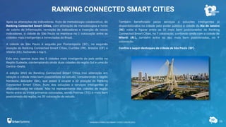 26
RANKING CONNECTED SMART CITIES
Após as alterações de indicadores, fruto de metodologia colaborativa, do
Ranking Connected Smart Cities, com alteração de metodologias e fonte
de coleta de informação, remoção de indicadores e inserção de novos
indicadores, a cidade de São Paulo se manteve na 1ª colocação entre as
cidades mais inteligentes e conectadas do Brasil.
A cidade de São Paulo é seguida por Florianópolis (SC), na segunda
posição do Ranking Connected Smart Cities, Curitiba (PR), Brasília (DF) e
Vitória (ES), fechando o top 5.
Este ano, apenas duas das 5 cidades mais inteligente do país estão na
Região Sudeste, contemplando ainda duas cidades da região Sul e uma do
Centro-Oeste.
A edição 2021 do Ranking Connected Smart Cities traz alteração em
relação a cidade mais bem posicionada no estudo, considerando a região
Nordeste: Salvador (BA), que passa a ocupar a 10ª posição do Ranking
Connected Smart Cities, fruto das soluções e serviços inteligentes já
disponibilizados na cidade. Não há representante das cidades da região
Norte entre as trinta primeiras colocadas, sendo Palmas (TO) a mais bem
posicionada da região, na 35ª colocação do estudo.
Também beneficiada pelos serviços e soluções inteligentes já
disponibilizados na cidade pelo poder público a cidade do Rio de Janeiro
(RJ) volta a figurar entre as 10 mais bem posicionadas do Ranking
Connected Smart Cities, na 7ª colocação, contando ainda com a cidade de
Niterói (RJ), também entre as dez mais bem posicionadas, na 9ª
colocação.
Confira a seguir destaques da cidade de São Paulo (SP).
RANKING CONNECTED SMART CITIES | EDIÇÃO 2021
 