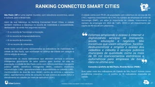 A cidade conta com 99,8% da população com cobertura do serviço de 4G
(TIC), registrou crescimento de 2,74% no número de empresas do setor de
tecnologia (EMP), um setor já importante na cidade, crescimento no
número de empregos em 2021 de 7,68% (ECO) e um investimento per
capita de R$ 432,80 em urbanismo.
Quer saber mais dos indicadores da Cidade de São Paulo? Acesse nossa
plataforma interativa aqui e confira os 75 indicadores coletados da
cidade.
27
RANKING CONNECTED SMART CITIES
São Paulo (SP) é uma capital mundial, com relevância econômica, social
e cultural, para o Brasil todo.
Além de sua liderança no Ranking Connected Smart Cities, a cidade
também manteve a liderança no recorte de mobilidade e acessibilidade,
destacando-se ainda nos seguintes recortes:
• 8ª no recorte de Tecnologia e Inovação.
• 8ª no recorte de Empreendedorismo.
• 8ª no recorte de Economia.
• 10ª no recorte de Urbanismo.
Ainda neste estudo serão apresentados os indicadores de mobilidade da
cidade de São Paulo, que auxiliaram no avanço da cidade em relação a
última edição do estudo.
Considerando os novos indicadores que abordam serviços e soluções
inteligentes proveniente do setor público para auxiliar na vida da
população, a cidade de São Paulo conta com: bilhete eletrônico transporte
público (MOB), semáforos inteligentes (MOB), cadastro imobiliário
informatizado (URB), georreferenciado e disponibilizado ao cidadão (URB),
monitoramento de área de risco (MAM), centro de controle e operações
(SEG), agendamento online de consulta na rede pública de saúde (SAU) e
atendimento ao cidadão por meio de aplicativo (GOV).
Estamos ampliando o acesso à internet e
digitalizando serviços de transporte,
saúde, educação e negócios. São
iniciativas que visam simplificar, facilitar,
desburocratizar e ampliar o acesso dos
cidadãos e cidadãs a serviços públicos
municipais de qualidade, como os mais
de 55 mil licenciamentos eletrônicos e
automáticos para empresas de baixo
risco no último ano.
Comenta o prefeito de São Paulo, Ricardo Nunes (PSDB)
RANKING CONNECTED SMART CITIES | EDIÇÃO 2021
 