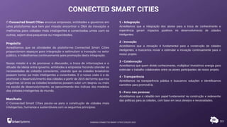 03
O Connected Smart Cities envolve empresas, entidades e governos em
uma plataforma que tem por missão encontrar o DNA de inovação e
melhorias para cidades mais inteligentes e conectadas umas com as
outras, sejam elas pequenas ou megacidades.
Propósito
Acreditamos que as atividades da plataforma Connected Smart Cities
proporcionam espaços para integração e estimulam a inovação no setor
público, e trabalhamos continuamente para promoção desta integração.
Nossa missão é a de promover a discussão, a troca de informações e a
difusão de ideias entre governo, entidades e empresas focando atender as
necessidades do cidadão consciente, visando que as cidades brasileiras
possam tornar-se mais inteligentes e conectadas. E a nossa visão é a de
promover o desenvolvimento das cidades a partir de 2015 de forma que nos
seguintes 10 anos as cidades brasileiras possam subir um degrau ou mais
na escala de desenvolvimento, se aproximando dos índices dos modelos
das cidades inteligentes do mundo.
Manifesto
O Connected Smart Cities pauta-se para a construção de cidades mais
inteligentes, humanas e sustentáveis com os seguintes princípios:
CONNECTED SMART CITIES
1 - Integração
Acreditamos que a integração dos atores para a troca de conhecimento e
experiência geram impactos positivos no desenvolvimento de cidades
inteligentes.
2 - Inovação
Acreditamos que a inovação é fundamental para a construção de cidades
inteligentes, e buscamos inovar e estimular a inovação continuamente para o
nosso projeto.
3 - Colaboração
Acreditamos que quem divide conhecimento, multiplica! Investimos energia para
estimular o trabalho colaborativo entre os atores participantes de nosso projeto.
4 - Transparência
Acreditamos na transparência pública e buscamos soluções e identificamos
caminhos para promovê-la.
5 - Foco nas pessoas
Acreditamos que o cidadão tem papel fundamental na construção e redesenho
das políticas para as cidades, com base em seus desejos e necessidades.
RANKING CONNECTED SMART CITIES | EDIÇÃO 2021
 