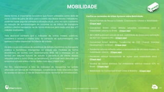 MOBILIDADE
Desta forma, é importante considerar que foram utilizados como data de
corte a data de julho de 2021 para a coleta dos dados desses indicadores,
podendo haver alguma variação a situação atual, uma vez que o aumento
ou redução de quilometragem de ciclovias ou de trilhos de transporte
público coletivo apresenta-se de forma dinâmica para cada uma das 677
cidades analisadas.
Vale destacar também que o indicador de outros modais coletivos,
considera o acesso a malha total no cômputo da quilometragem, não
apenas a malha disponível no interior da cidade.
Os dois novos indicadores de existência de Bilhete Eletrônico no transporte
público e Semáforos inteligentes na cidade são medidos de forma
dicotômica, de acordo com levantamento IBGE. Há o interesse em se
avaliar em edições futuras do estudo o percentual da oferta dessas
soluções sobre o total (frota ou semáforos), conforme será discutido em
encontros virtuais sobre o tema. Saiba mais aqui (inserir link).
Por fim, relembramos o fato do indicador de Aeroportos ter sofrido
alteração em termos de metodologia, considerando mais relevante o fato
do acesso ao serviço, e não da disponibilização territorial da infraestrutura.
Confira os conteúdos da Urban Systems sobre Mobilidade:
• Novas Formas de Pensar a Cidade: Crescimento Urbano e Mobilidade -
Clique aqui
• Connected Smart Cities debate soluções inovadoras para a
mobilidade urbana no Brasil - Clique aqui
• BID e MDR publicam estudo de pré-viabilidade de áreas para aplicação
de DOT em Teresina (PI) - Clique aqui
• Connected Smart Mobility: Tendências de TOD (Transit Oriented
Development) no Brasil - Clique aqui
• Pandemia retoma reflexão sobre a necessidade de um novo modelo da
mobilidade urbana - Clique aqui
• Pandemia reforça necessidade de ações para mobilidade ativa -
Clique aqui
• Vendas de carros elétricos faz mobilidade elétrica crescer 53% no
Brasil - Clique aqui
• Mobilidade no Connected Smart Cities & Mobility - Clique aqui
33
RANKING CONNECTED SMART CITIES | EDIÇÃO 2021
 