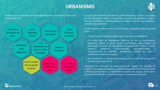 Cadastro
Imobiliário
40
URBANISMO
Os indicadores utilizados no recorte de Urbanismo, do Ranking Connected
Smart Cities, são:
O recorte de Urbanismo do Ranking Connected Smart Cities é composto
por 10 indicadores, sendo 7 concebidos para o eixo de urbanismo, 1 para o
eixo de mobilidade e acessibilidade e dois para o eixo de meio ambiente,
conforme apresentados.
A nota máxima neste recorte é de 9,5 pontos, composto pelos seguintes
pesos:
• 1,5 pontos para despesas pagas com urbanismo por habitante.
• 1,0 ponto para os indicadores relativos as leis de zoneamento,
operação urbana e plano diretor estratégico, porcentagem da
população vivendo em densidades populacionais médias e altas,
cadastro imobiliário (informatizado, georreferenciado e
disponibilizado ao cidadão), atendimento urbano de água e
atendimento urbano de esgoto.
• 0,5 pontos para os demais indicadores: outros modais de transporte e
emissão de alvará online.
Impactam na avaliação do desenvolvimento urbano das cidades, no
conceito de cidades inteligente, questões básicas de infraestrutura, como
a distribuição de água e o atendimento urbano de esgoto, assim como
pontos de mobilidade e as leis que regem o ordenamento do solo.
Lei de Uso e
Ocupação do
Solo
Lei de
Operação
Urbana
Plano Diretor
Estratégico
Alvará
Provisório
(consulta)
Despesas
com
Urbanismo
% da
população em
baixa e média
densidade
Outros modais
de transporte
(massa)
%
atendimento
urbano de
água
%
atendimento
urbano de
esgoto
RANKING CONNECTED SMART CITIES | EDIÇÃO 2021
 