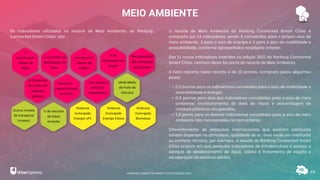 MEIO AMBIENTE
48
Os indicadores utilizados no recorte de Meio Ambiente, do Ranking
Connected Smart Cities, são:
O recorte de Meio Ambiente do Ranking Connected Smart Cities é
composto por 14 indicadores, sendo 8 concebidos para o próprio eixo de
meio ambiente, 3 para o eixo de energia e 3 para o eixo de mobilidade e
acessibilidade, conforme apresentados na página anterior.
Dos 11 novos indicadores inseridos na edição 2021 do Ranking Connected
Smart Cities, nenhum deles faz parte do recorte de Meio Ambiente.
A nota máxima neste recorte é de 10 pontos, composto pelos seguintes
pesos:
• 0,5 pontos para os indicadores concebidos para o eixo de mobilidade e
acessibilidade e energia.
• 0,5 pontos para dois dos indicadores concebidos para o eixo de meio
ambiente: monitoramento de área de riscos e porcentagem de
resíduos plásticos recuperados.
• 1,0 ponto para os demais indicadores concebidos para o eixo de meio
ambiente não mencionados no item anterior.
Diferentemente de pesquisas internacionais que avaliam partículas
sólidas dispersas na atmosfera, qualidade do ar, área verde por habitante
ou conforto térmico, por exemplo, o estudo do Ranking Connected Smart
Cities prioriza em sua pesquisa indicadores de infraestrutura e acesso a
serviços de abastecimento de água, coleta e tratamento de esgoto e
recuperação de resíduos sólidos.
%
atendimento
urbano de
água
% de perdas na
distribuição de
água
%
atendimento
urbano de
esgoto
% de
tratamento de
esgoto
% cobertura
de coleta de
resíduos
sólidos
Monitora-
mento de área
de riscos
% de resíduos
plásticos
recuperados
Recuperação
de materiais
recicláveis
Idade Média
da Frota de
Veículos
Outros modais
de transporte
(massa)
% de veículos
de baixa
emissão
Potência
Outorgada
Energia UFV
Potência
Outorgada
Energia Eólica
Potência
Outorgada
Biomassa
RANKING CONNECTED SMART CITIES | EDIÇÃO 2021
 