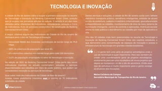 TECNOLOGIA E INOVAÇÃO
60
A cidade do Rio de Janeiro volta a ocupar a primeira colocação no recorte
de Tecnologia e Inovação do Ranking Connected Smart Cities, posição
que já ocupou nas primeiras edições do estudo. O recorte é um dos mais
afetados pelas alterações de indicadores, considerando remoção e troca
de indicadores, fruto do processo colaborativo de construção do Ranking
Connected Smart Cities.
A seguir, citamos alguns dos indicadores da Cidade do Rio de Janeiro de
destaque para o eixo de Tecnologia e Inovação:
• Velocidade Média das Conexões contratadas de banda larga de 99,8
mbps.
• 100% de cobertura da população por sinal 4G.
• 69,6 domicílios cobertos com banda larga para cada 100 domicílios.
• 3,62% da população empregada no setor de tecnologia e inovação.
Na edição de 2021 do Ranking Connected Smart Cities parte dos novos
indicadores inseridos no estudo contemplam soluções e serviços
disponibilizados aos cidadãos por meio do poder público, que podem ser
considerados inovação ou serviços de tecnologia.
Quer saber mais dos indicadores da Cidade do Reio de Janeiro?
Acesse nossa plataforma interativa aqui e confira os 75 indicadores
coletados da cidade.
Destes serviços e soluções, a cidade do Rio de Janeiro conta com: bilhete
eletrônico transporte público, semáforos inteligentes, emissão de alvará
no site da prefeitura, cadastro imobiliário informatizado, georreferenciado
e disponibilizado ao cidadão, monitoramento de área de risco, sistema de
iluminação inteligente, centro de controle e operações, matrícula escolar
online na rede pública e atendimento ao cidadão por meio de aplicativo e
site.
Oito das 10 cidades mais bem posicionadas no recorte de Tecnologia e
Inovação do Ranking Connected Smart Cities são capitais estaduais, o
que demonstra uma concentração de espaços de inovação e acesso a
infraestrutura de tecnologia em grandes cidades brasileiras.
(...) A gente tem uma série de projetos estratégicos onde o
uso da tecnologia é super importante. Para isso também foi
criado uma coordenadoria geral de projetos estratégicos,
exatamente para ser uma incubadora de novos projetos que
depois se incorporam no dia a dia da secretaria. Então esse
tipo de estrutura é muito importante para a gente consiga
se atualizar das inovações.
Maína Celidonio de Campos
Secretária Municipal de Transportes do Rio de Janeiro.
RANKING CONNECTED SMART CITIES | EDIÇÃO 2021
 