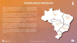 TECNOLOGIA E INOVAÇÃO
61
Todas as cidades mais bem posicionadas de cada região geográfica
brasileira estão entre as 15 melhores do recorte de Tecnologia e Inovação
do Ranking Connected Smart Cities, todas elas, capitais estaduais (e
Brasília).
Brasília (DF), mais bem posicionada na Região Centro-Oeste conta com
36,1% dos empregos formais da cidade ocupados por profissionais com
ensino superior e 99,6% da população coberta pelo sinal de 4G.
Salvador (BA), cidade mais bem posicionada na Região Nordeste conta
com 100% da população coberta pelo sinal de 4G e velocidade média das
conexões de banda larga contratada de 114,2 mbps.
Curitiba (PR), mas bem posicionada na Região Sul conta com 4,44% dos
empregos formais da cidde empregados no setor de Tecnologia, Inovação
e Comunicação (TIC) e 35,8% dos empregos formais ocupados por
profissionais com ensino superior.
Macapá (AP), a cidade mais desenvolvida em tecnologia e inovação da
Região Norte conta com velocidade média das conexões contratadas de
178 mbps.
Macapá
(AP)
Salvador
(BA)
Brasília
(DF)
Rio de Janeiro
(RJ)
RANKING CONNECTED SMART CITIES | EDIÇÃO 2021
 