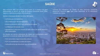 SAÚDE
68
Belo Horizonte (MG) que sempre esteve entre as 3 cidades mais bem
posicionadas no recorte de Saúde do Ranking Connected Smart Cities,
assume a liderança da edição 2021 do estudo.
Dentre os destaques de Belo Horizonte (MG) estão:
• 4,59 leitos por mil habitantes.
• 670,3 médicos por 100 mil habitantes.
• Investimento de R$ 1.412,37 por habitantes em saúde.
• 1,2 óbitos por mil nascido vivos.
• Agendamento online de consulta na rede pública de saúde disponível
para a população.
Em relação aos demais indicadores da cidade que indiretamente estão
presentes no recorte de saúde, Belo Horizonte conta com:
• 95,0% de acesso a água encanada (urbano).
• 93,9% de atendimento na coleta de esgoto.
• 4,68 quilômetros de ciclovia por cem mil habitantes.
Conheça os indicadores da Cidade de Belo Horizonte acessando
plataforma interativa aqui. Nela estão disponíveis os 75 indicadores
coletados da cidade.
RANKING CONNECTED SMART CITIES | EDIÇÃO 2021
 