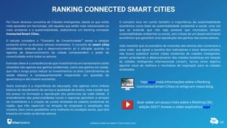 08
RANKING CONNECTED SMART CITIES
Por haver diversos conceitos de Cidades Inteligentes, desde os que estão
mais apoiados em tecnologia, até aqueles que estão mais relacionados ao
meio ambiente e a sustentabilidade, elaboramos um Ranking nomeado
Connected Smart Cities.
O estudo considera o “Conceito de Conectividade” sendo a relação
existente entre os diversos setores analisados. O conceito de smart cities
considerado entende que o desenvolvimento só é atingido quando os
agentes de desenvolvimento da cidade compreendem o poder de
conectividade entre todos os setores.
Exemplo disso é a consciência de que investimentos em saneamento estão
atrelados não apenas aos ganhos ambientais, como aos ganhos em saúde,
que irão a longo prazo reduzir os investimentos na área (atendimentos de
saúde básica) e consequentemente impactarão em questões de
governança e até mesmo economia.
Outro exemplo é a importância da educação, não apenas como índices
básicos de atendimento do serviço e qualidade do ensino, mas o poder que
ela possui na formação e reprodução dos potenciais de cada cidade. O
entendimento das potencialidades locais e regionais permitem a atração
de investidores e a criação de cursos atrelados às cadeias produtivas da
região, que irão repercutir na atração de empresas e ampliação dos
clusters, bem como possibilitar uma melhoria na condição social, que terá
impacto em todos os demais setores.
O conceito leva em conta também a importância da sustentabilidade
econômica como base da sustentabilidade ambiental e social, uma vez
que se entende que não seja possível que municípios atinjam
sustentabilidade ambiental ou social, sem a base de um desenvolvimento
econômico que garantirá uma reprodução dos ganhos nas outras esferas.
Vale ressaltar que os exemplos de conexões dos setores são numerosos e
essa visão, que apoia a escolha dos indicadores e eixos desenvolvidos,
não busca substituir outras visões existentes de cidades inteligentes,
porém entendendo o distanciamento das cidades brasileiras em relação
às cidades inteligentes internacionais (smart), temos como objetivo
apontar eixos de melhora e municípios de inspiração para as cidades
analisadas.
Quer saber um pouco mais sobre o Ranking CSC,
edição 2021? Acesse o vídeo explicativo aqui.
Veja aqui mais informações sobre o Ranking
Connected Smart Cities no artigo em nosso blog.
RANKING CONNECTED SMART CITIES | EDIÇÃO 2021
 