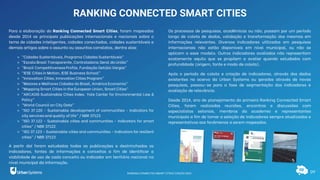 09
RANKING CONNECTED SMART CITIES
Para a elaboração do Ranking Connected Smart Cities, foram mapeadas
desde 2014 as principais publicações internacionais e nacionais sobre o
tema de cidades inteligentes, cidades conectadas, cidades sustentáveis e
demais artigos sobre o assunto ou assuntos correlatos, dentre elas:
⚬ “Cidades Sustentáveis, Programa Cidades Sustentáveis”
⚬ “Escala Brasil Transparente, Controladoria Geral da União”
⚬ “Brazil Competitiveness Profile, Fundação Getúlio Vargas”
⚬ “IESE Cities in Motion, IESE Business School”
⚬ “Innovation Cities, Innovation Cities Program”
⚬ “Maiores e Melhores Cidades do Brasil, América Economia”
⚬ “Mapping Smart Cities in the European Union, Smart Cities”
⚬ “ARCADIS Sustainable Cities Index, Yale Center for Environmental Law &
Policy”
⚬ “World Council on City Data”
⚬ “ISO 37.120 - Sustainable development of communities - Indicators for
city services and quality of life” / NBR 37123
⚬ “ISO 37.122 - Sustainable cities and communities - Indicators for smart
cities” / NBR 37122
⚬ “ISO 37.123 - Sustainable cities and communities - Indicators for resilient
cities” / NBR 37123
A partir daí foram estudadas todas as publicações e destrinchados os
indicadores, fontes de informações e conceitos a fim de identificar a
viabilidade de uso de cada conceito ou indicador em território nacional no
nível municipal da informação.
Os processos de pesquisas, acadêmicas ou não, passam por um período
longo de coleta de dados, validação e transformação dos mesmos em
informações relevantes. Diversos indicadores utilizados em pesquisas
internacionais não estão disponíveis em nível municipal, ou não se
aplicam a esse modelo. Outros indicadores avaliados não representam
exatamente aquilo que se propõem a avaliar quando estudados com
profundidade (origem, fonte e modo de coleta).
Após o período de coleta e criação de indicadores, através dos dados
existentes no acervo da Urban Systems ou gerados através de novas
pesquisas, passou-se para a fase de segmentação dos indicadores e
avaliação de relevância.
Desde 2014, ano de planejamento do primeiro Ranking Connected Smart
Cities, foram realizadas reuniões, encontros e discussões com
especialistas setoriais, membros da academia e representantes
municipais a fim de tornar a seleção de indicadores sempre atualizados e
representativos aos fenômenos a serem mapeados.
RANKING CONNECTED SMART CITIES | EDIÇÃO 2021
 